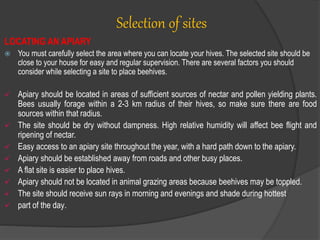 Selection of sites
LOCATING AN APIARY
 You must carefully select the area where you can locate your hives. The selected site should be
close to your house for easy and regular supervision. There are several factors you should
consider while selecting a site to place beehives.
 Apiary should be located in areas of sufficient sources of nectar and pollen yielding plants.
Bees usually forage within a 2-3 km radius of their hives, so make sure there are food
sources within that radius.
 The site should be dry without dampness. High relative humidity will affect bee flight and
ripening of nectar.
 Easy access to an apiary site throughout the year, with a hard path down to the apiary.
 Apiary should be established away from roads and other busy places.
 A flat site is easier to place hives.
 Apiary should not be located in animal grazing areas because beehives may be toppled.
 The site should receive sun rays in morning and evenings and shade during hottest
 part of the day.
 