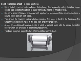 Comb foundation sheet – is made up of wax.
 It is artificially provided for the colonies during honey flow season by cutting them to a proper
conical size and attaching them to super frames by means of thread or fibre.
 It is a thin sheet of beewax embossed with a pattern of hexagons of size equal to the base of
natural brood cells on both sides.
 The size of the hexagon varies with bee species. The sheet is fixed to the frames on fine
wires threaded through holes in the side bars and stretched tight.
 A spur or an electrical heating device is used to embed wires into the comb foundation
sheets which are prepared in a comb foundation mill.
 The bees construct superstructure of comb cells over the sheet.
 