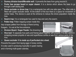  Dummy division board/Movable wall : It prevents the bees from going beyond it.
 Porter bee escape board or super clearer: It is a device which allows the bees to go
through a self closing exit.
 Drone excluder or drone trap: It is a rectangular box with one side open. The other side is
fitted with queen excluder sheet. At the bottom of the box there is a space for movement of
worker bees. This device is used at the entrance to reduce the drone population inside the
hive.
 Swarm trap: It is a rectangular box used to trap and carry the swarm.
 Pollen trap: Pollen trapping screen inside this
trap scrapes pellets from the legs of there turning
foragers. It is set at the hive entrance.
 Division Board / Sugar Feeder: the drowning of bees in the sugar syrup.
 Hive tool: To separate hive parts and frames glued together with propolis. It is also useful in
scrapping excess propolis or wax and superfluous combs or wax from various parts of the
hive.
 Queen excluder: It is made up of perforated zinc sheet.
Prevents the queen from laying eggs in honey combs.
It is also used in producing royal jelly in queen rearing
and in forming multi-queen colonies.
 