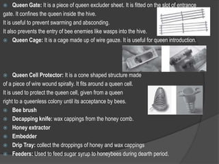  Queen Gate: It is a piece of queen excluder sheet. It is fitted on the slot of entrance
gate. It confines the queen inside the hive.
It is useful to prevent swarming and absconding.
It also prevents the entry of bee enemies like wasps into the hive.
 Queen Cage: It is a cage made up of wire gauze. It is useful for queen introduction.
 Queen Cell Protector: It is a cone shaped structure made
of a piece of wire wound spirally. It fits around a queen cell.
It is used to protect the queen cell, given from a queen
right to a queenless colony until its acceptance by bees.
 Bee brush
 Decapping knife: wax cappings from the honey comb.
 Honey extractor
 Embedder
 Drip Tray: collect the droppings of honey and wax cappings
 Feeders: Used to feed sugar syrup to honeybees during dearth period.
 