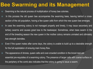 Bee Swarming and its Management
 Swarming is the natural process of multiplication of honey bee colonies.
 In this process the old queen bee accompanies the swarming bees, leaving behind a cross-
section of the old population, having a few queen cells from which the new queen bee emerges.
 In case the swarming colony is not managed properly and timely, it may issue secondary and
tertiary swarms and causes great loss to the beekeeper. Sometimes, when bees swarm in the
end of the breeding season the new queen in the mother colony remains unmated and ultimately
bee strength dwindles.
 Even if the queen mates after some days, the colony is unable to build up to a desirable strength
for the full exploitation of ensuing main honey flow.
 The appearance of drones, queen cells and over-crowded condition in the brood nest are
essential pre-requisites of a swarming colony. The presence of larger cells with coarse surface on
the periphery of the comb also indicates that the colony is going to issue a swarm.
 