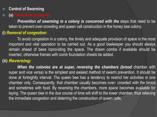  Control of Swarming
 (a) Preventive measures:
Prevention of swarming in a colony is concerned with the steps that need to be
taken to prevent over-crowding and queen cell construction in the honey bee colony.
(i) Removal of congestion:
To avoid congestion in a colony, the timely and adequate provision of space is the most
important and vital operation to be carried out. As a good beekeeper you should always
remain ahead of bees inproviding the space. The drawn combs if available should be
inserted, otherwise frames with comb foundation sheets be added.
(ii) Reversing:
When the colonies are at super, reversing the chambers (brood chamber with
super and vice versa) is the simplest and easiest method of swarm prevention. It should be
done at fortnightly interval. The queen bee has a tendency to restrict her activities in one
chamber only. Consequently, that chamber usually becomes over- crowded with the brood
and sometimes with food. By reversing the chambers, more space becomes available for
laying. The queen bee in the due course of time will shift to the lower chamber, thus relieving
the immediate congestion and deterring the construction of queen cells.
 