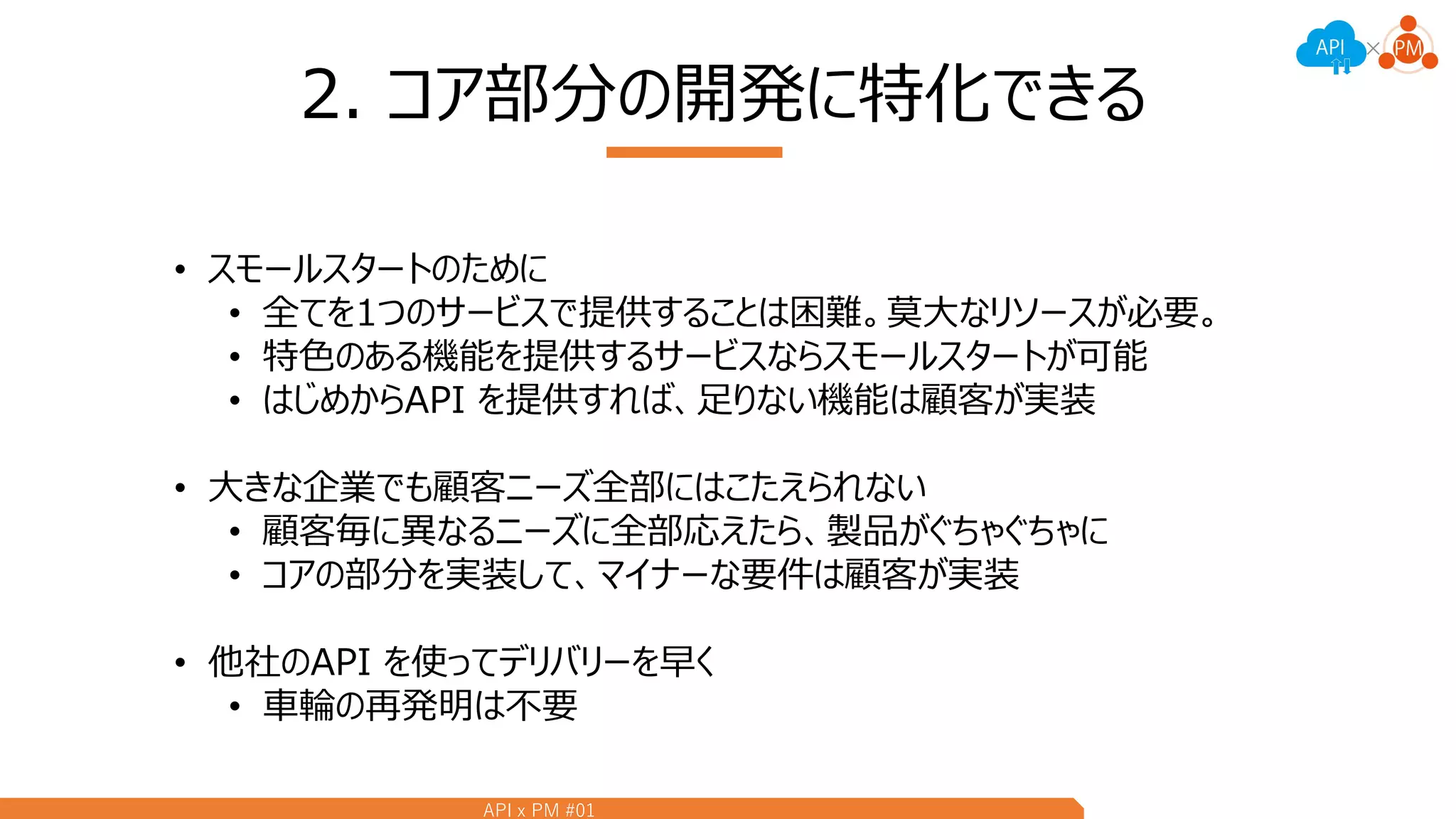 API x PM #01
2. コア部分の開発に特化できる
• スモールスタートのために
• 全てを1つのサービスで提供することは困難。莫大なリソースが必要。
• 特色のある機能を提供するサービスならスモールスタートが可能
• はじめからAPI を提供すれば、足りない機能は顧客が実装
• 大きな企業でも顧客ニーズ全部にはこたえられない
• 顧客毎に異なるニーズに全部応えたら、製品がぐちゃぐちゃに
• コアの部分を実装して、マイナーな要件は顧客が実装
• 他社のAPI を使ってデリバリーを早く
• 車輪の再発明は不要
 