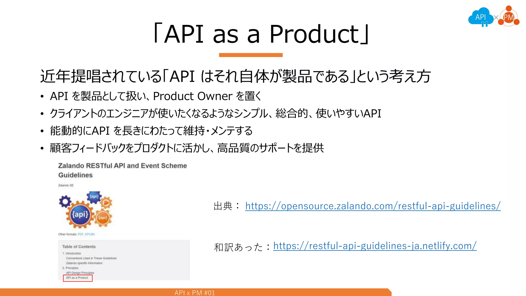 API x PM #01
「API as a Product」
近年提唱されている「API はそれ自体が製品である」という考え方
• API を製品として扱い、Product Owner を置く
• クライアントのエンジニアが使いたくなるようなシンプル、総合的、使いやすいAPI
• 能動的にAPI を長きにわたって維持・メンテする
• 顧客フィードバックをプロダクトに活かし、高品質のサポートを提供
https://opensource.zalando.com/restful-api-guidelines/出典：
https://restful-api-guidelines-ja.netlify.com/和訳あった：
 