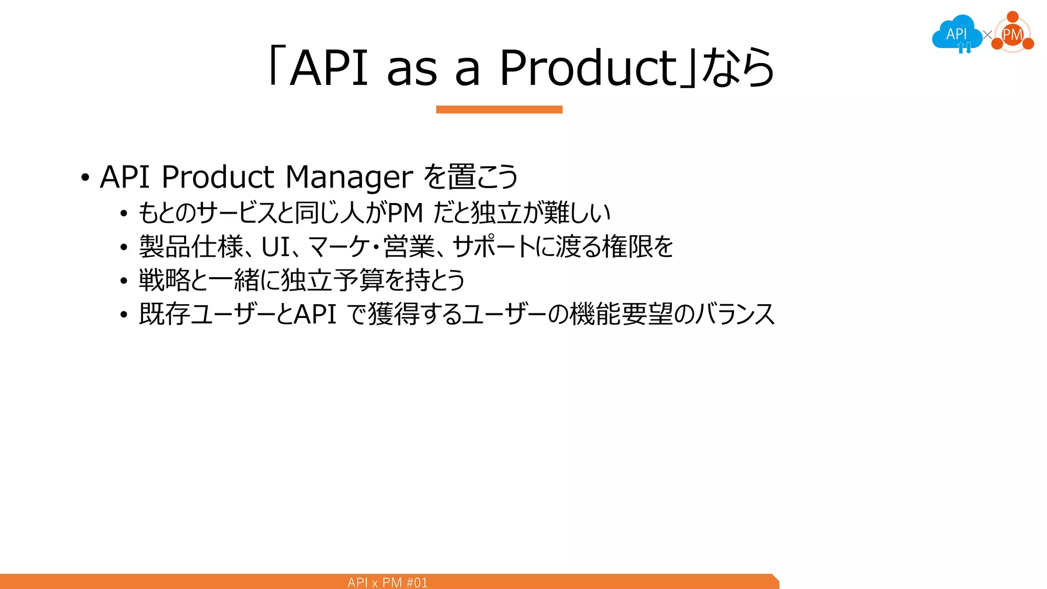 API x PM #01
「API as a Product」なら
• API Product Manager を置こう
• もとのサービスと同じ人がPM だと独立が難しい
• 製品仕様、UI、マーケ・営業、サポートに渡る権限を
• 戦略と一緒に独立予算を持とう
• 既存ユーザーとAPI で獲得するユーザーの機能要望のバランス
 