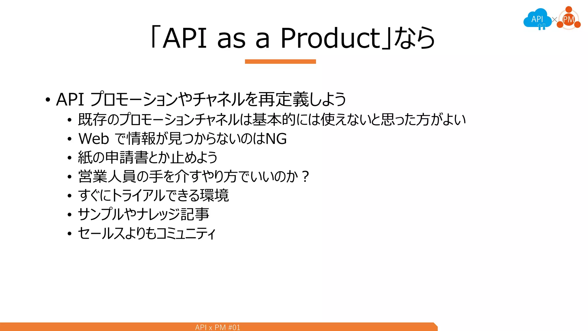 API x PM #01
「API as a Product」なら
• API プロモーションやチャネルを再定義しよう
• 既存のプロモーションチャネルは基本的には使えないと思った方がよい
• Web で情報が見つからないのはNG
• 紙の申請書とか止めよう
• 営業人員の手を介すやり方でいいのか？
• すぐにトライアルできる環境
• サンプルやナレッジ記事
• セールスよりもコミュニティ
 