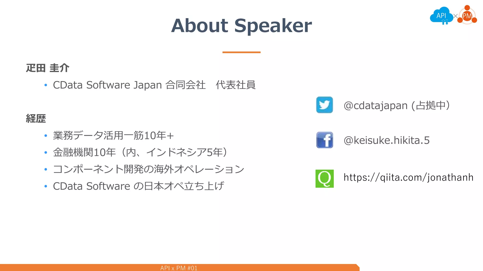 API x PM #01
About Speaker
疋田 圭介
• CData Software Japan 合同会社 代表社員
経歴
• 業務データ活用一筋10年+
• 金融機関10年（内、インドネシア5年）
• コンポーネント開発の海外オペレーション
• CData Software の日本オペ立ち上げ
@cdatajapan (占拠中）
@keisuke.hikita.5
https://qiita.com/jonathanh
 