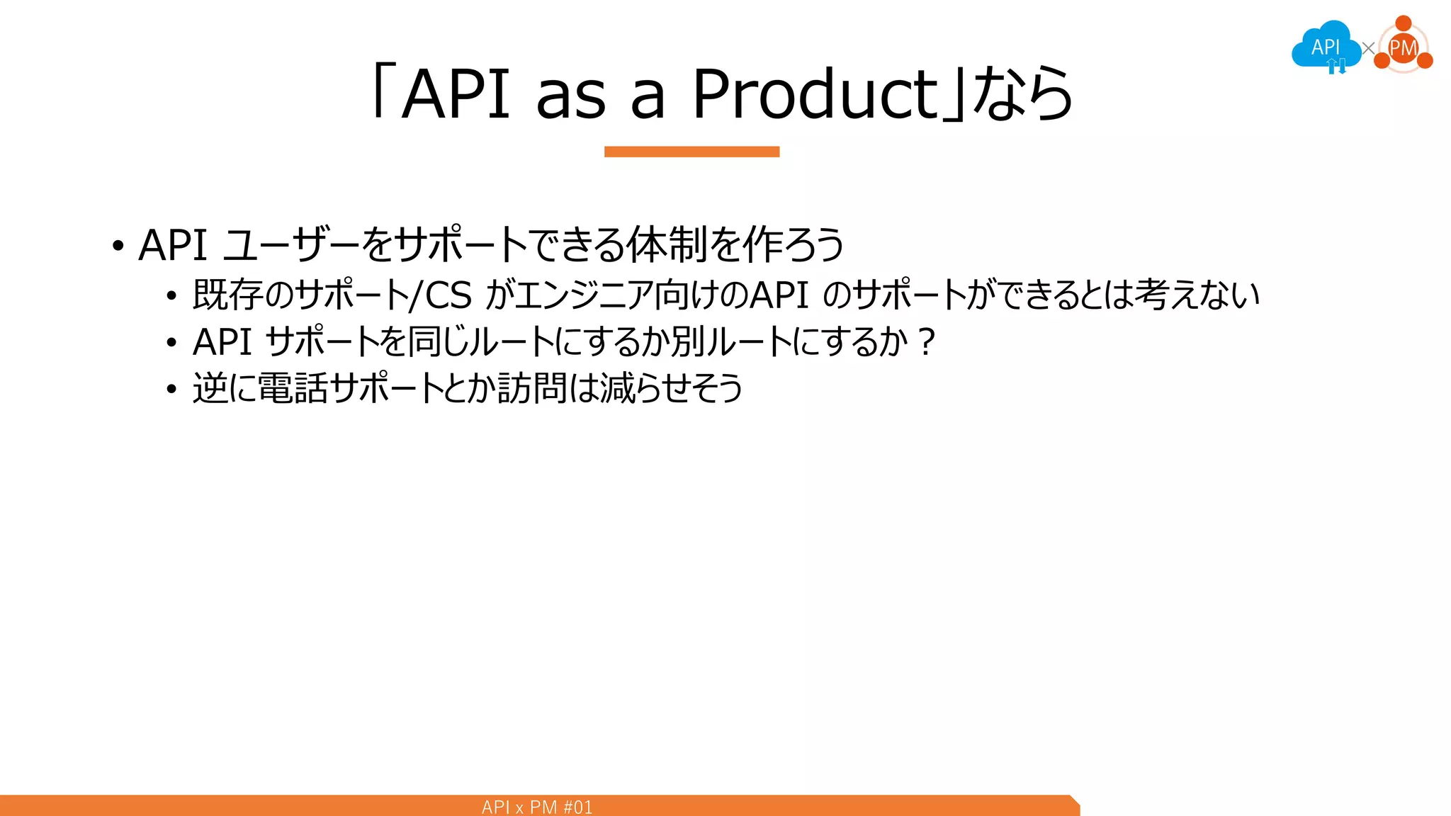 API x PM #01
「API as a Product」なら
• API ユーザーをサポートできる体制を作ろう
• 既存のサポート/CS がエンジニア向けのAPI のサポートができるとは考えない
• API サポートを同じルートにするか別ルートにするか？
• 逆に電話サポートとか訪問は減らせそう
 