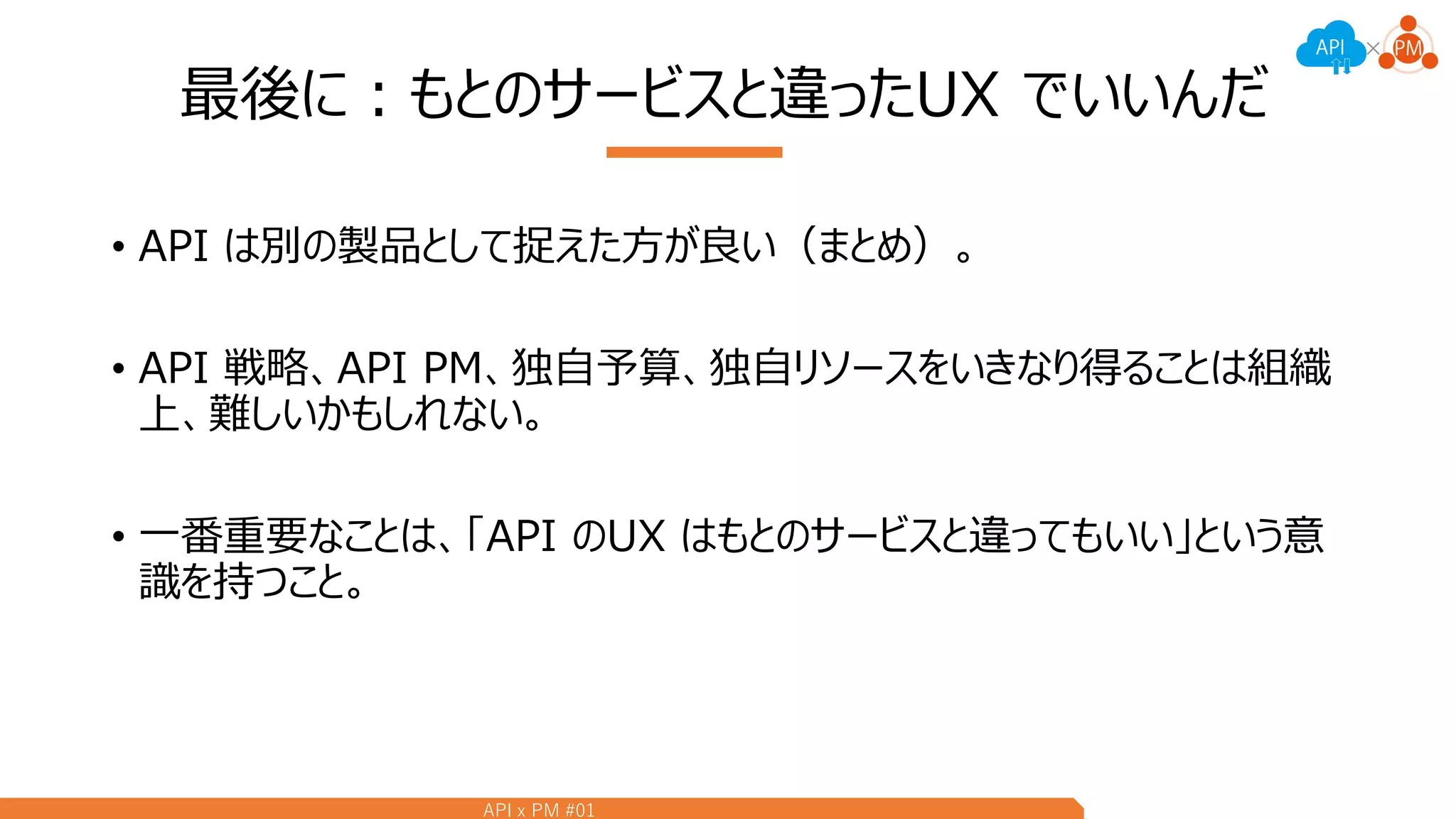 API x PM #01
最後に：もとのサービスと違ったUX でいいんだ
• API は別の製品として捉えた方が良い（まとめ）。
• API 戦略、API PM、独自予算、独自リソースをいきなり得ることは組織
上、難しいかもしれない。
• 一番重要なことは、「API のUX はもとのサービスと違ってもいい」という意
識を持つこと。
 
