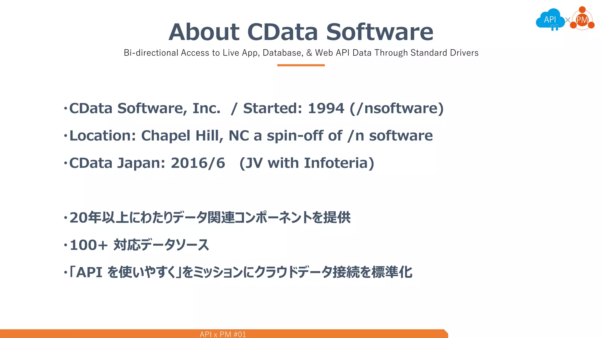 API x PM #01
About CData Software
Bi-directional Access to Live App, Database, & Web API Data Through Standard Drivers
・CData Software, Inc. / Started: 1994 (/nsoftware)
・Location: Chapel Hill, NC a spin-off of /n software
・CData Japan: 2016/6 (JV with Infoteria)
・20年以上にわたりデータ関連コンポーネントを提供
・100+ 対応データソース
・「API を使いやすく」をミッションにクラウドデータ接続を標準化
 