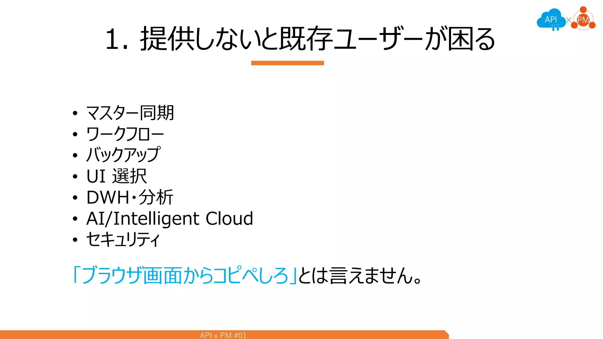 API x PM #01
1. 提供しないと既存ユーザーが困る
• マスター同期
• ワークフロー
• バックアップ
• UI 選択
• DWH・分析
• AI/Intelligent Cloud
• セキュリティ
「ブラウザ画面からコピペしろ」とは言えません。
 
