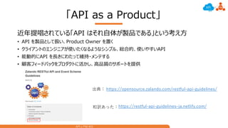 API x PM #01
「API as a Product」
近年提唱されている「API はそれ自体が製品である」という考え方
• API を製品として扱い、Product Owner を置く
• クライアントのエンジニアが使いたくなるようなシンプル、総合的、使いやすいAPI
• 能動的にAPI を長きにわたって維持・メンテする
• 顧客フィードバックをプロダクトに活かし、高品質のサポートを提供
https://opensource.zalando.com/restful-api-guidelines/出典：
https://restful-api-guidelines-ja.netlify.com/和訳あった：
 