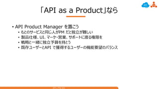 API x PM #01
「API as a Product」なら
• API Product Manager を置こう
• もとのサービスと同じ人がPM だと独立が難しい
• 製品仕様、UI、マーケ・営業、サポートに渡る権限を
• 戦略と一緒に独立予算を持とう
• 既存ユーザーとAPI で獲得するユーザーの機能要望のバランス
 