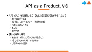 API x PM #01
「API as a Product」なら
• API のUI を整備しよう（もとの製品に引きずられない）
• 開発者ポータル
• 整備されたドキュメント（当然Web）
• ちゃんとSEO する
• SDK
• Driver
• 使いやすいAPI
• REST （特にこだわりない場合は）
• 今ならOpenAPI Initiative
• メタデータの提供
 
