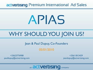 Premium International Ad Sales



                        APIAS
    WHY SHOULD YOU JOIN US?
                     Jean & Paul Dupuy, Co-Founders
                                  05/01/2010
      +33623776908                                    +33611813429
pauldupuy@actvertising.com                      jeandupuy@actvertising.com



                             an                company
 