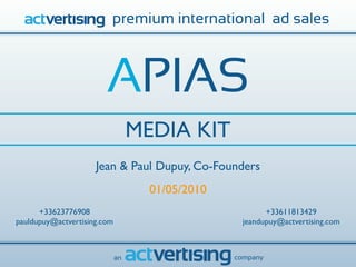 premium international ad sales



                        APIAS
                                  MEDIA KIT
                     Jean & Paul Dupuy, Co-Founders
                                    01/05/2010
      +33623776908                                      +33611813429
pauldupuy@actvertising.com                        jeandupuy@actvertising.com



                             an                  company
 