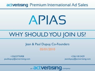 Premium International Ad Sales



                        APIAS
    WHY SHOULD YOU JOIN US?
                     Jean & Paul Dupuy, Co-Founders
                                  05/01/2010

      +33623776908                                    +33611813429
pauldupuy@actvertising.com                      jeandupuy@actvertising.com



                             an                company
 