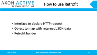 How to use Retrofit
June 2, 2018 Basel Department - Automation Team 17
• Interface to declare HTTP request
• Object to map with returned JSON data
• Retrofit builder
 