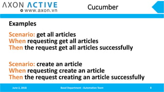 Cucumber
Examples
Scenario: get all articles
When requesting get all articles
Then the request get all articles successfully
Scenario: create an article
When requesting create an article
Then the request creating an article successfully
June 2, 2018 Basel Department - Automation Team 8
 