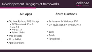 Développement : langages et frameworks
API Apps
 C#, Java, Python, PHP, Nodejs
 .NET Framework 3.5-4.6
 Java 7-8
 PHP 5.5-7.1
 Python 2.7-3.4
 Web Sockets
 32 ou 64 bit
 App Extensions
Azure Functions
 Se base sur le WebJobs SDK
 C#, JavaScript, F#, Python, PHP,
 Bash,
 Batch,
 PowerShell
 