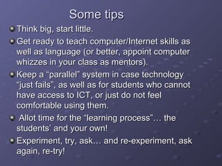 Some tips
Think big, start little.
Get ready to teach computer/Internet skills as
well as language (or better, appoint computer
whizzes in your class as mentors).
Keep a “parallel” system in case technology
“just fails”, as well as for students who cannot
have access to ICT, or just do not feel
comfortable using them.
 Allot time for the “learning process”… the
students’ and your own!
Experiment, try, ask… and re-experiment, ask
again, re-try!
 