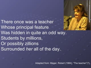 There once was a teacher
Whose principal feature
Was hidden in quite an odd way.
Students by millions,
Or possibly zillions
Surrounded her all of the day.

                Adapted from: Mager, Robert (1984); “The teacher”(?)
 