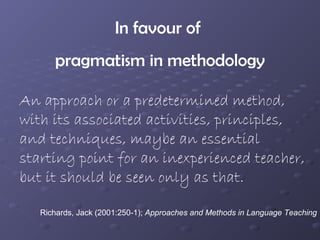 In favour of
      pragmatism in methodology

An approach or a predetermined method,
with its associated activities, principles,
and techniques, maybe an essential
starting point for an inexperienced teacher,
but it should be seen only as that.

   Richards, Jack (2001:250-1); Approaches and Methods in Language Teaching
 