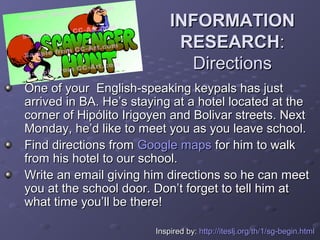 INFORMATION
                             RESEARCH:
                              Directions
One of your English-speaking keypals has just
arrived in BA. He’s staying at a hotel located at the
corner of Hipólito Irigoyen and Bolivar streets. Next
Monday, he’d like to meet you as you leave school.
Find directions from Google maps for him to walk
from his hotel to our school.
Write an email giving him directions so he can meet
you at the school door. Don’t forget to tell him at
what time you’ll be there!

                        Inspired by: http://iteslj.org/th/1/sg-begin.html
 