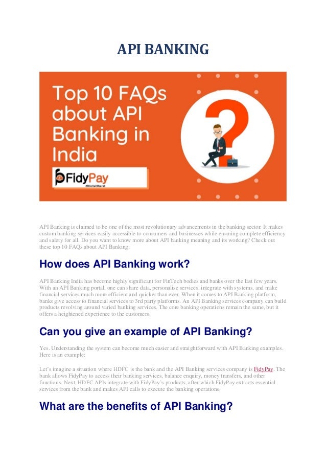API BANKING
API Banking is claimed to be one of the most revolutionary advancements in the banking sector. It makes
custom banking services easily accessible to consumers and businesses while ensuring complete efficiency
and safety for all. Do you want to know more about API banking meaning and its working? Check out
these top 10 FAQs about API Banking.
How does API Banking work?
API Banking India has become highly significant for FinTech bodies and banks over the last few years.
With an API Banking portal, one can share data, personalise services, integrate with systems, and make
financial services much more efficient and quicker than ever. When it comes to API Banking platform,
banks give access to financial services to 3rd party platforms. An API Banking services company can build
products revolving around varied banking services. The core banking operations remain the same, but it
offers a heightened experience to the customers.
Can you give an example of API Banking?
Yes. Understanding the system can become much easier and straightforward with API Banking examples.
Here is an example:
Let’s imagine a situation where HDFC is the bank and the API Banking services company is FidyPay. The
bank allows FidyPay to access their banking services, balance enquiry, money transfers, and other
functions. Next, HDFC APIs integrate with FidyPay’s products, after which FidyPay extracts essential
services from the bank and makes API calls to execute the banking operations.
What are the benefits of API Banking?
 