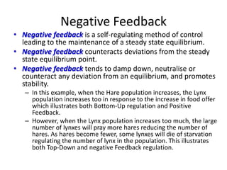 Negative Feedback
• Negative feedback is a self-regulating method of control
  leading to the maintenance of a steady state equilibrium.
• Negative feedback counteracts deviations from the steady
  state equilibrium point.
• Negative feedback tends to damp down, neutralise or
  counteract any deviation from an equilibrium, and promotes
  stability.
   – In this example, when the Hare population increases, the Lynx
     population increases too in response to the increase in food offer
     which illustrates both Bottom-Up regulation and Positive
     Feedback.
   – However, when the Lynx population increases too much, the large
     number of lynxes will pray more hares reducing the number of
     hares. As hares become fewer, some lynxes will die of starvation
     regulating the number of lynx in the population. This illustrates
     both Top-Down and negative Feedback regulation.
 