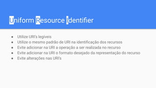 Uniform Resource Identiﬁer
● Utilize URI’s legíveis
● Utilize o mesmo padrão de URI na identiﬁcação dos recursos
● Evite adicionar na URI a operação a ser realizada no recurso
● Evite adicionar na URI o formato desejado da representação do recurso
● Evite alterações nas URI’s
 