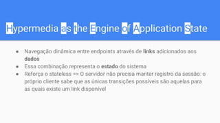 Hypermedia as the Engine of Application State
● Navegação dinâmica entre endpoints através de links adicionados aos
dados
● Essa combinação representa o estado do sistema
● Reforça o stateless => O servidor não precisa manter registro da sessão: o
próprio cliente sabe que as únicas transições possíveis são aquelas para
as quais existe um link disponível
 