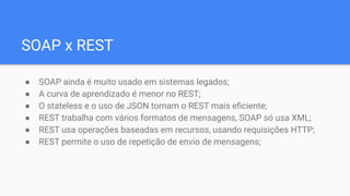 SOAP x REST
● SOAP ainda é muito usado em sistemas legados;
● A curva de aprendizado é menor no REST;
● O stateless e o uso de JSON tornam o REST mais eﬁciente;
● REST trabalha com vários formatos de mensagens, SOAP só usa XML;
● REST usa operações baseadas em recursos, usando requisições HTTP;
● REST permite o uso de repetição de envio de mensagens;
 