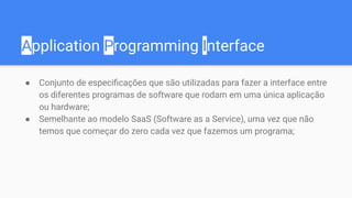 Application Programming Interface
● Conjunto de especiﬁcações que são utilizadas para fazer a interface entre
os diferentes programas de software que rodam em uma única aplicação
ou hardware;
● Semelhante ao modelo SaaS (Software as a Service), uma vez que não
temos que começar do zero cada vez que fazemos um programa;
 