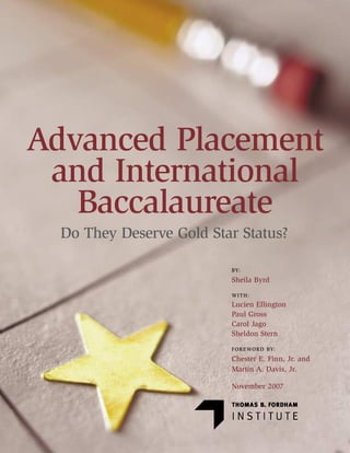 Advanced Placement
 and International
   Baccalaureate
  Do They Deserve Gold Star Status?

                          BY:

                          Sheila Byrd
                          WITH:
                          Lucien Ellington
                          Paul Gross
                          Carol Jago
                          Sheldon Stern
                          FO R E WO R D BY:

                          Chester E. Finn, Jr. and
                          Martin A. Davis, Jr.

                          November 2007
 