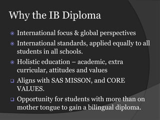 Why the IB Diploma
   International focus & global perspectives
   International standards, applied equally to all
    students in all schools.
   Holistic education – academic, extra
    curricular, attitudes and values
   Aligns with SAS MISSON, and CORE
    VALUES.
   Opportunity for students with more than on
    mother tongue to gain a bilingual diploma.
 