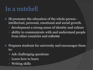 In a nutshell
   IB promotes the education of the whole person -
    intellectual, personal, emotional and social growth.
    • development a strong sense of identity and culture
    • ability to communicate with and understand people
      from other countries and cultures

   Prepares students for university and encourages them
    to:
     Ask challenging questions
    • Learn how to learn
    • Writing skills
 