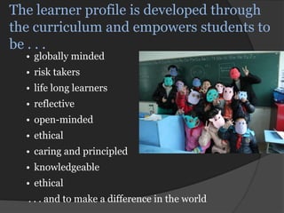 The learner profile is developed through
the curriculum and empowers students to
be . . .
  • globally minded
  • risk takers
  • life long learners
  • reflective
  • open-minded
  • ethical
  • caring and principled
  • knowledgeable
  • ethical
  . . . and to make a difference in the world
 