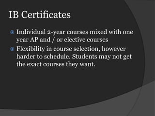 IB Certificates
   Individual 2-year courses mixed with one
    year AP and / or elective courses
   Flexibility in course selection, however
    harder to schedule. Students may not get
    the exact courses they want.
 