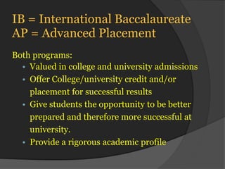 IB = International Baccalaureate
AP = Advanced Placement
Both programs:
  • Valued in college and university admissions
  • Offer College/university credit and/or
    placement for successful results
  • Give students the opportunity to be better
    prepared and therefore more successful at
    university.
  • Provide a rigorous academic profile
 