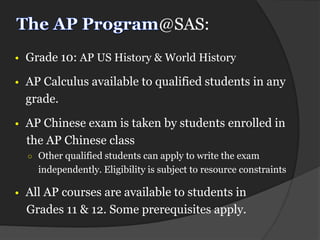 @SAS:
• Grade 10: AP US History & World History

• AP Calculus available to qualified students in any
  grade.

• AP Chinese exam is taken by students enrolled in
  the AP Chinese class
  ○ Other qualified students can apply to write the exam
    independently. Eligibility is subject to resource constraints

• All AP courses are available to students in
  Grades 11 & 12. Some prerequisites apply.
 