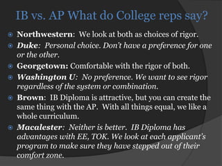 IB vs. AP What do College reps say?
   Northwestern: We look at both as choices of rigor.
   Duke: Personal choice. Don’t have a preference for one
    or the other.
   Georgetown: Comfortable with the rigor of both.
   Washington U: No preference. We want to see rigor
    regardless of the system or combination.
   Brown: IB Diploma is attractive, but you can create the
    same thing with the AP. With all things equal, we like a
    whole curriculum.
   Macalester: Neither is better. IB Diploma has
    advantages with EE, TOK. We look at each applicant’s
    program to make sure they have stepped out of their
    comfort zone.
 