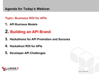 Agenda for Today’s Webinar

Topic: Business ROI for APIs

1. API Business Models

2. Building an API Brand
3.   Hackathons for API Promotion and Success

4.   Hackathon ROI for APIs

5.   Developer API Challenges




                                                    Layer 7 Confidential
                                                Layer 7 Confidential       12
 
