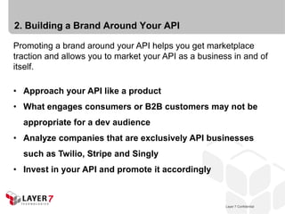 2. Building a Brand Around Your API

Promoting a brand around your API helps you get marketplace
traction and allows you to market your API as a business in and of
itself.

• Approach your API like a product
• What engages consumers or B2B customers may not be
  appropriate for a dev audience
• Analyze companies that are exclusively API businesses
  such as Twilio, Stripe and Singly
• Invest in your API and promote it accordingly



                                                         Layer 7 Confidential
                                                     Layer 7 Confidential       13
 