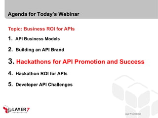 Agenda for Today’s Webinar

Topic: Business ROI for APIs

1. API Business Models

2.   Building an API Brand

3. Hackathons for API Promotion and Success
4.   Hackathon ROI for APIs

5.   Developer API Challenges




                                       Layer 7 Confidential
                                   Layer 7 Confidential       16
 