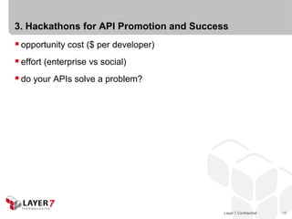 3. Hackathons for API Promotion and Success
 opportunity cost ($ per developer)
 effort (enterprise vs social)
 do your APIs solve a problem?




                                          Layer 7 Confidential   17
 