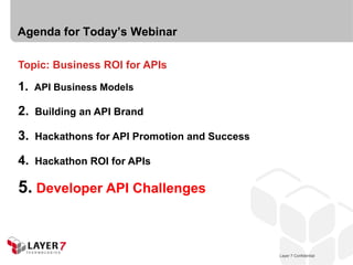 Agenda for Today’s Webinar

Topic: Business ROI for APIs

1. API Business Models

2.   Building an API Brand

3.   Hackathons for API Promotion and Success

4.   Hackathon ROI for APIs

5. Developer API Challenges


                                                    Layer 7 Confidential
                                                Layer 7 Confidential       24
 