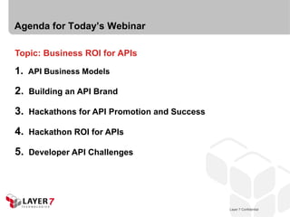 Agenda for Today’s Webinar

Topic: Business ROI for APIs

1. API Business Models

2.   Building an API Brand

3.   Hackathons for API Promotion and Success

4.   Hackathon ROI for APIs

5.   Developer API Challenges




                                                   Layer 7 Confidential
                                                Layer 7 Confidential      4
 