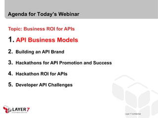 Agenda for Today’s Webinar

Topic: Business ROI for APIs

1. API Business Models
2.   Building an API Brand

3.   Hackathons for API Promotion and Success

4.   Hackathon ROI for APIs

5.   Developer API Challenges




                                                   Layer 7 Confidential
                                                Layer 7 Confidential      5
 
