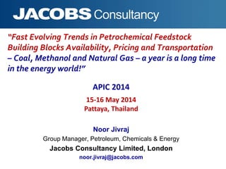 “Fast Evolving Trends in Petrochemical Feedstock
Building Blocks Availability, Pricing and Transportation
– Coal, Methanol and Natural Gas – a year is a long time
in the energy world!”
Noor Jivraj
Group Manager, Petroleum, Chemicals & Energy
Jacobs Consultancy Limited, London
noor.jivraj@jacobs.com
APIC 2014
15-16 May 2014
Pattaya, Thailand
 